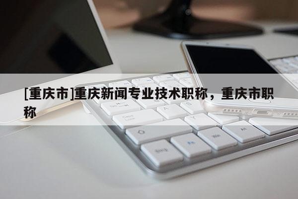 [重慶市]重慶新聞專業(yè)技術職稱，重慶市職稱