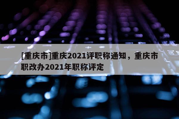 [重慶市]重慶2021評職稱通知，重慶市職改辦2021年職稱評定