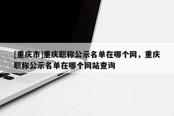 [重慶市]重慶職稱公示名單在哪個網(wǎng)，重慶職稱公示名單在哪個網(wǎng)站查詢