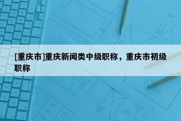 [重慶市]重慶新聞?lì)愔屑?jí)職稱，重慶市初級(jí)職稱