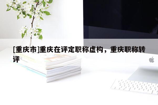 [重慶市]重慶在評定職稱虛構，重慶職稱轉(zhuǎn)評