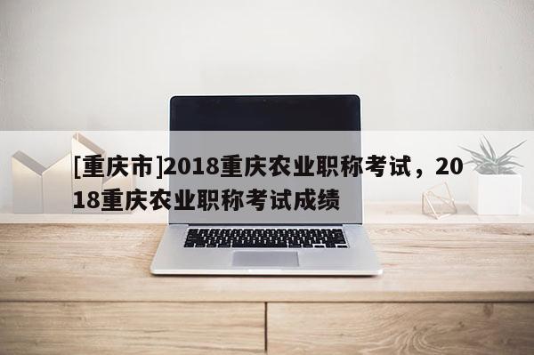 [重慶市]2018重慶農(nóng)業(yè)職稱考試，2018重慶農(nóng)業(yè)職稱考試成績