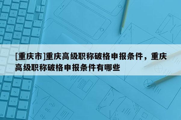 [重慶市]重慶高級(jí)職稱破格申報(bào)條件，重慶高級(jí)職稱破格申報(bào)條件有哪些