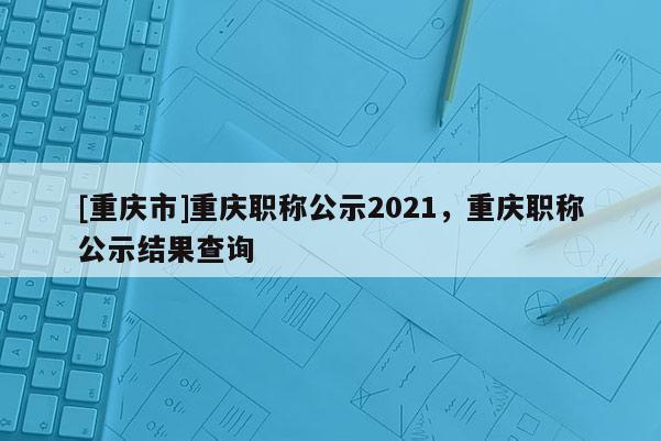 [重慶市]重慶職稱公示2021，重慶職稱公示結(jié)果查詢