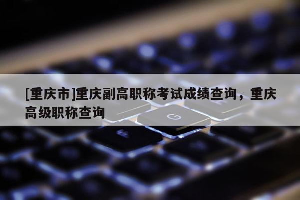 [重慶市]重慶副高職稱考試成績查詢，重慶高級職稱查詢