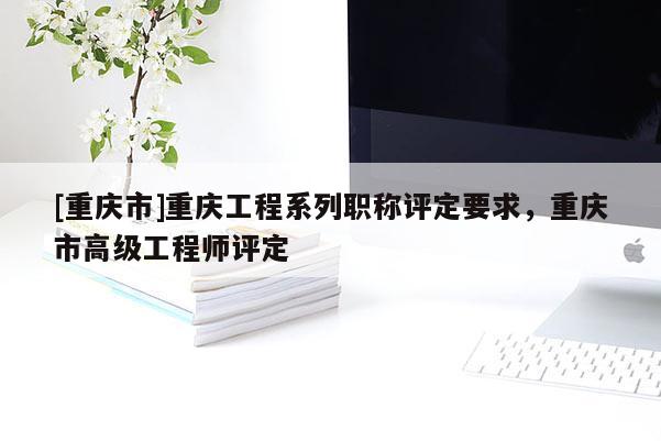 [重慶市]重慶工程系列職稱評定要求，重慶市高級工程師評定