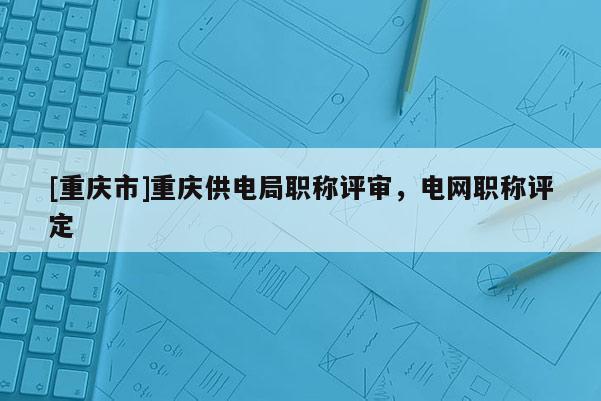 [重慶市]重慶供電局職稱評審，電網(wǎng)職稱評定