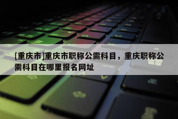 [重慶市]重慶市職稱公需科目，重慶職稱公需科目在哪里報名網(wǎng)址