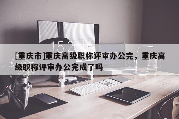 [重慶市]重慶高級(jí)職稱評(píng)審辦公完，重慶高級(jí)職稱評(píng)審辦公完成了嗎