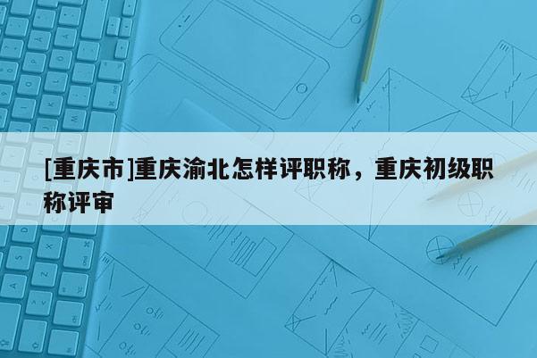 [重慶市]重慶渝北怎樣評職稱，重慶初級職稱評審