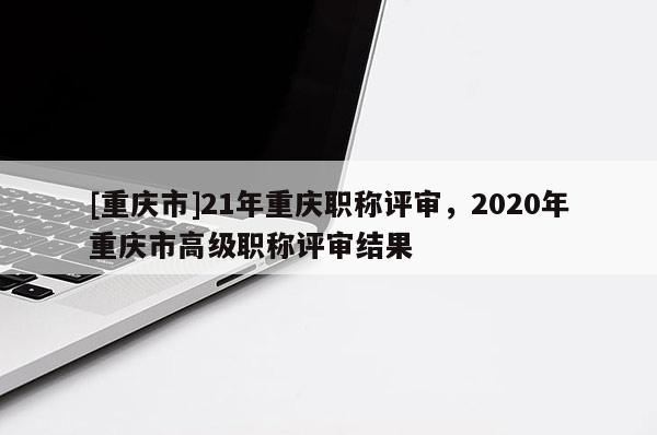 [重慶市]21年重慶職稱評審，2020年重慶市高級職稱評審結果