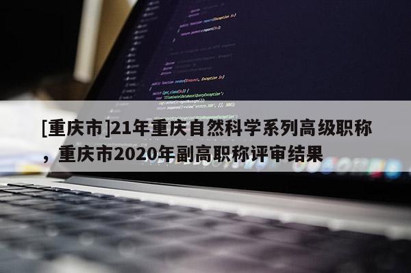 [重慶市]21年重慶自然科學(xué)系列高級職稱，重慶市2020年副高職稱評審結(jié)果