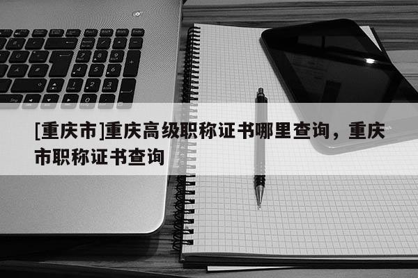 [重慶市]重慶高級職稱證書哪里查詢，重慶市職稱證書查詢