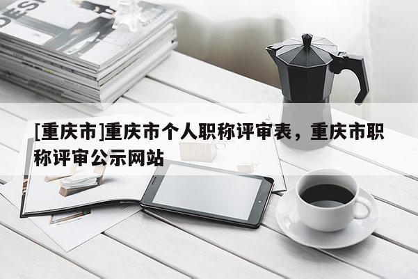 [重慶市]重慶市個人職稱評審表，重慶市職稱評審公示網(wǎng)站