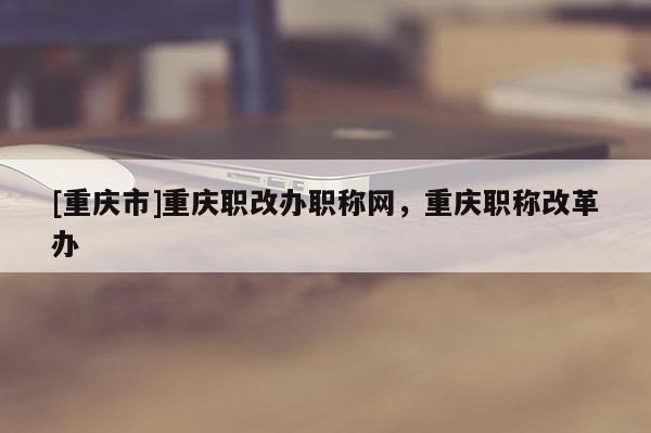 [重慶市]重慶職改辦職稱網(wǎng)，重慶職稱改革辦