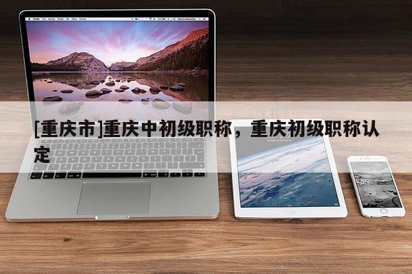 [重慶市]重慶中初級(jí)職稱，重慶初級(jí)職稱認(rèn)定