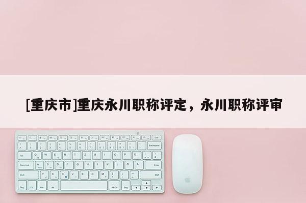 [重慶市]重慶永川職稱評(píng)定，永川職稱評(píng)審