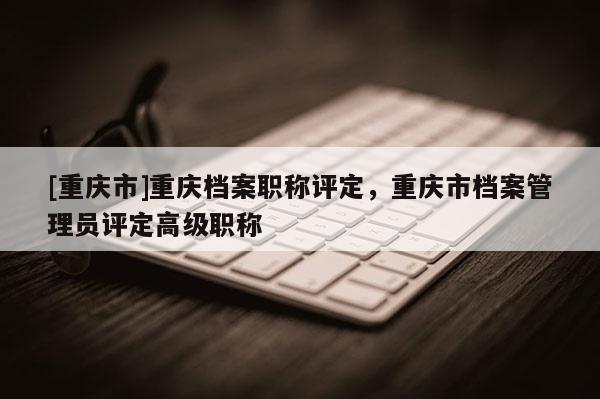 [重慶市]重慶檔案職稱評定，重慶市檔案管理員評定高級職稱