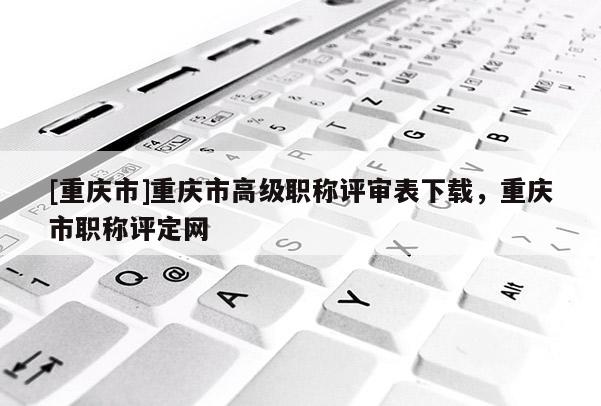 [重慶市]重慶市高級(jí)職稱評(píng)審表下載，重慶市職稱評(píng)定網(wǎng)
