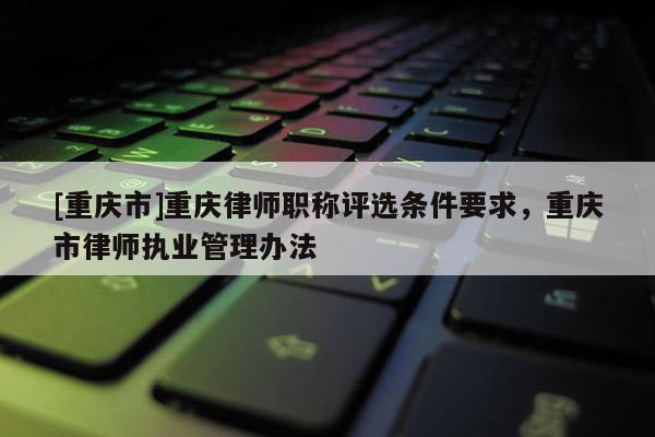 [重慶市]重慶律師職稱評選條件要求，重慶市律師執(zhí)業(yè)管理辦法