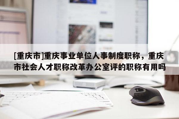 [重慶市]重慶事業(yè)單位人事制度職稱，重慶市社會人才職稱改革辦公室評的職稱有用嗎