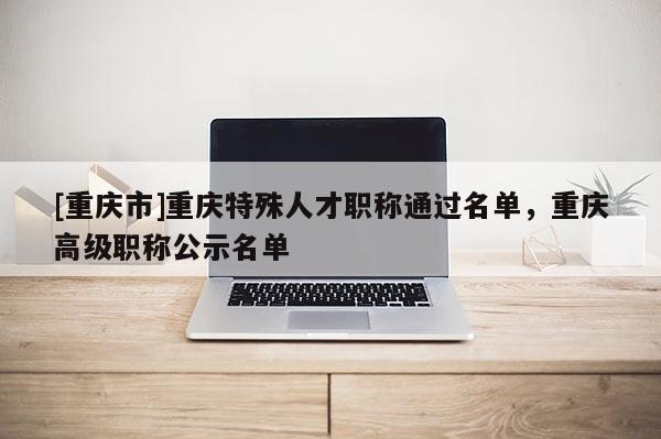 [重慶市]重慶特殊人才職稱通過(guò)名單，重慶高級(jí)職稱公示名單