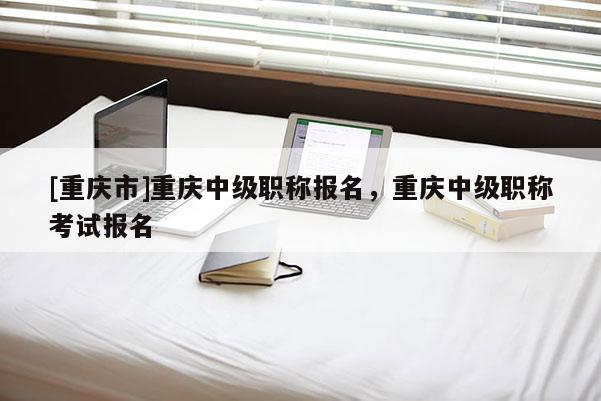 [重慶市]重慶中級(jí)職稱報(bào)名，重慶中級(jí)職稱考試報(bào)名