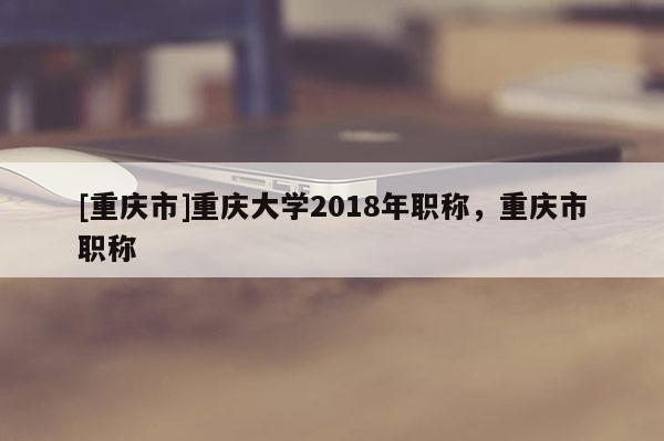 [重慶市]重慶大學(xué)2018年職稱(chēng)，重慶市職稱(chēng)