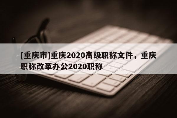 [重慶市]重慶2020高級(jí)職稱文件，重慶職稱改革辦公2020職稱