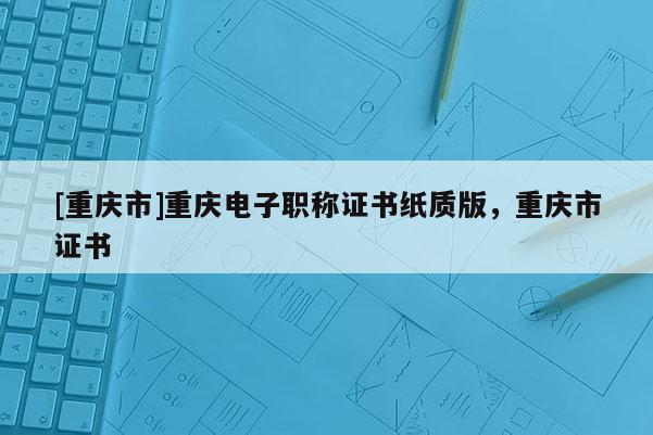 [重慶市]重慶電子職稱證書紙質版，重慶市證書