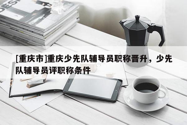 [重慶市]重慶少先隊(duì)輔導(dǎo)員職稱晉升，少先隊(duì)輔導(dǎo)員評(píng)職稱條件