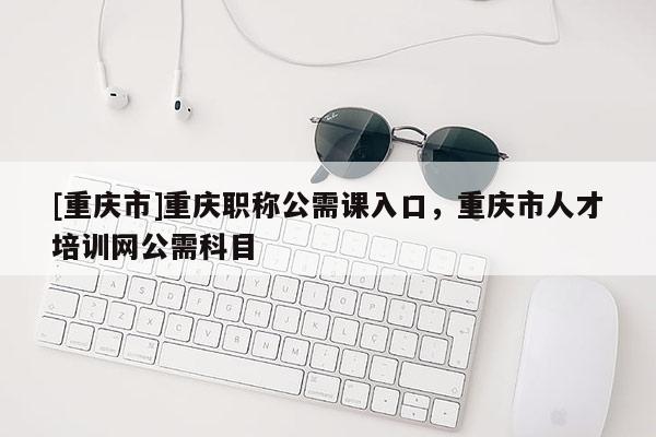 [重慶市]重慶職稱公需課入口，重慶市人才培訓網(wǎng)公需科目