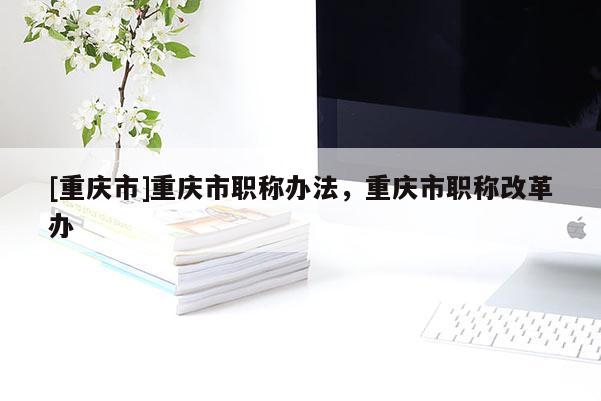 [重慶市]重慶市職稱辦法，重慶市職稱改革辦