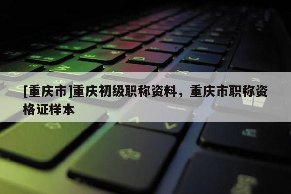 [重慶市]重慶初級職稱資料，重慶市職稱資格證樣本