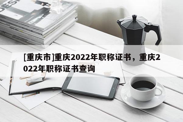 [重慶市]重慶2022年職稱證書(shū)，重慶2022年職稱證書(shū)查詢