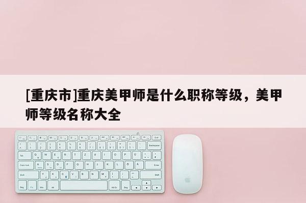 [重慶市]重慶美甲師是什么職稱等級，美甲師等級名稱大全