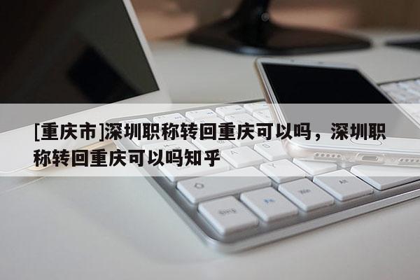 [重慶市]深圳職稱轉(zhuǎn)回重慶可以嗎，深圳職稱轉(zhuǎn)回重慶可以嗎知乎