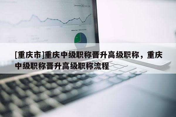 [重慶市]重慶中級職稱晉升高級職稱，重慶中級職稱晉升高級職稱流程