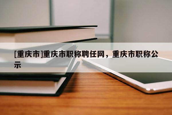 [重慶市]重慶市職稱聘任網(wǎng)，重慶市職稱公示