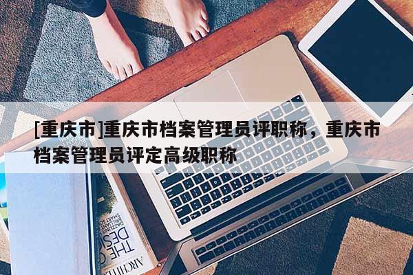 [重慶市]重慶市檔案管理員評(píng)職稱，重慶市檔案管理員評(píng)定高級(jí)職稱