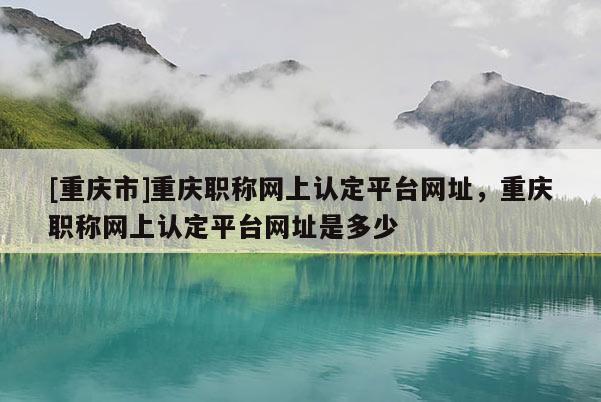 [重慶市]重慶職稱網(wǎng)上認(rèn)定平臺(tái)網(wǎng)址，重慶職稱網(wǎng)上認(rèn)定平臺(tái)網(wǎng)址是多少