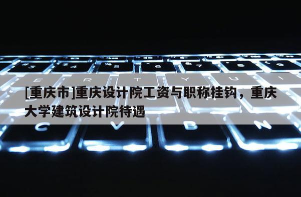 [重慶市]重慶設(shè)計院工資與職稱掛鉤，重慶大學(xué)建筑設(shè)計院待遇