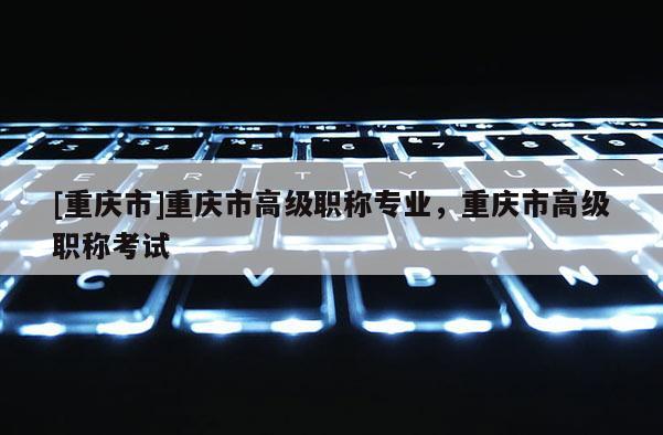 [重慶市]重慶市高級職稱專業(yè)，重慶市高級職稱考試