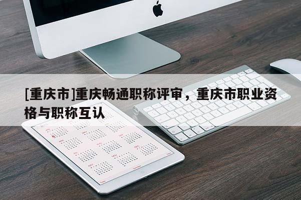 [重慶市]重慶暢通職稱評(píng)審，重慶市職業(yè)資格與職稱互認(rèn)