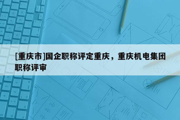 [重慶市]國企職稱評定重慶，重慶機電集團職稱評審