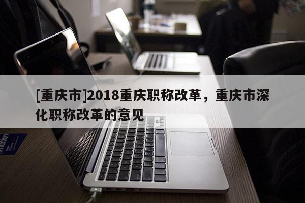 [重慶市]2018重慶職稱改革，重慶市深化職稱改革的意見(jiàn)