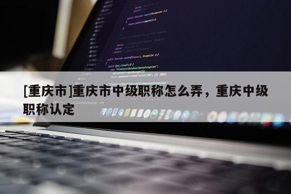 [重慶市]重慶市中級職稱怎么弄，重慶中級職稱認(rèn)定