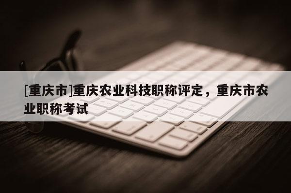 [重慶市]重慶農業(yè)科技職稱評定，重慶市農業(yè)職稱考試