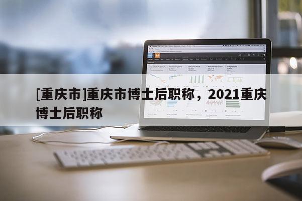 [重慶市]重慶市博士后職稱，2021重慶博士后職稱
