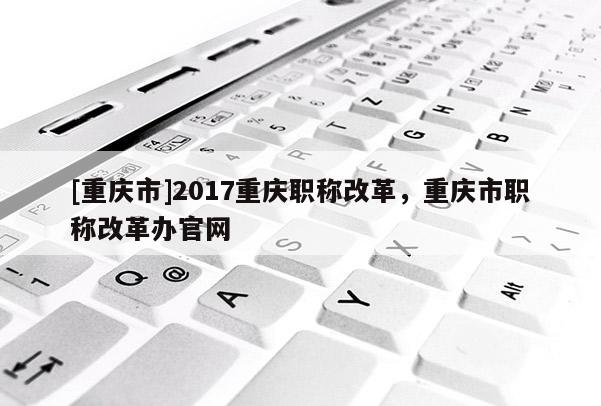 [重慶市]2017重慶職稱改革，重慶市職稱改革辦官網